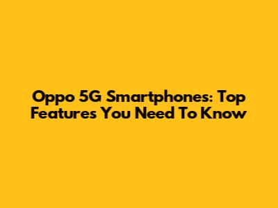 Oppo 5G Smartphones: Top Features You Need To Know